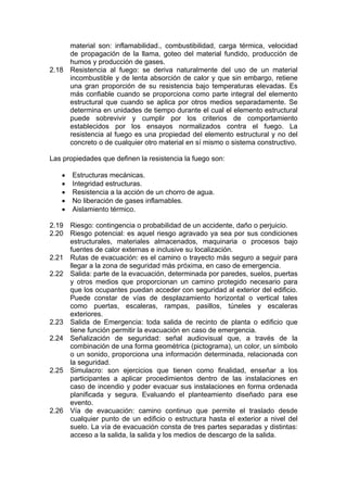 material son: inflamabilidad., combustibilidad, carga térmica, velocidad
de propagación de la llama, goteo del material fundido, producción de
humos y producción de gases.
2.18 Resistencia al fuego: se deriva naturalmente del uso de un material
incombustible y de lenta absorción de calor y que sin embargo, retiene
una gran proporción de su resistencia bajo temperaturas elevadas. Es
más confiable cuando se proporciona como parte integral del elemento
estructural que cuando se aplica por otros medios separadamente. Se
determina en unidades de tiempo durante el cual el elemento estructural
puede sobrevivir y cumplir por los criterios de comportamiento
establecidos por los ensayos normalizados contra el fuego. La
resistencia al fuego es una propiedad del elemento estructural y no del
concreto o de cualquier otro material en sí mismo o sistema constructivo.
Las propiedades que definen la resistencia la fuego son:
• Estructuras mecánicas.
• Integridad estructuras.
• Resistencia a la acción de un chorro de agua.
• No liberación de gases inflamables.
• Aislamiento térmico.
2.19 Riesgo: contingencia o probabilidad de un accidente, daño o perjuicio.
2.20 Riesgo potencial: es aquel riesgo agravado ya sea por sus condiciones
estructurales, materiales almacenados, maquinaria o procesos bajo
fuentes de calor externas e inclusive su localización.
2.21 Rutas de evacuación: es el camino o trayecto más seguro a seguir para
llegar a la zona de seguridad más próxima, en caso de emergencia.
2.22 Salida: parte de la evacuación, determinada por paredes, suelos, puertas
y otros medios que proporcionan un camino protegido necesario para
que los ocupantes puedan acceder con seguridad al exterior del edificio.
Puede constar de vías de desplazamiento horizontal o vertical tales
como puertas, escaleras, rampas, pasillos, túneles y escaleras
exteriores.
2.23 Salida de Emergencia: toda salida de recinto de planta o edificio que
tiene función permitir la evacuación en caso de emergencia.
2.24 Señalización de seguridad: señal audiovisual que, a través de la
combinación de una forma geométrica (pictograma), un color, un símbolo
o un sonido, proporciona una información determinada, relacionada con
la seguridad.
2.25 Simulacro: son ejercicios que tienen como finalidad, enseñar a los
participantes a aplicar procedimientos dentro de las instalaciones en
caso de incendio y poder evacuar sus instalaciones en forma ordenada
planificada y segura. Evaluando el planteamiento diseñado para ese
evento.
2.26 Vía de evacuación: camino continuo que permite el traslado desde
cualquier punto de un edificio o estructura hasta el exterior a nivel del
suelo. La vía de evacuación consta de tres partes separadas y distintas:
acceso a la salida, la salida y los medios de descargo de la salida.
 