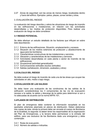 2.27 Zonas de seguridad: son las zonas de menos riesgo, localizadas dentro
y fuera del edificio. Ejemplos: patios, plazas, zonas verdes y otras.
3. EVALUACIÓN DEL RIESGO
La evaluación del riesgo describe y valora las situaciones de riesgo de incendio
en las edificaciones o instalaciones, en relación con las actividades
desarrolladas y los medios de protección disponibles. Para realizar una
evaluación de riesgo se debe considerar:
3.1 RIESGO POTENCIAL
Se debe efectuar un estudio detallado de los factores que influyen en sobre
éste describiendo:
3.1.1 Entorno de las edificaciones. Situación, emplazamiento y accesos.
3.1.2 Situación de los medios exteriores de protección y abastecimiento de
agua para los bomberos.
3.1.3 Características constructivas de las instalaciones y servicios.
3.1.4 Ubicación y características de las instalaciones y servicios.
3.1.5 Actividades desarrolladas en cada planta o sector de incendio de las
edificaciones.
3.1.6 Ocupacional (actividad generalizada)
3.1.7 Comunicaciones verticales (ductos verticales)
3.1.8 Salidas (señalización, dimensión, acabados y otros)
3.2CALCULO DEL RIESGO
Se debe evaluar el riesgo de incendio de cada una de las áreas que ocupan las
actividades en alto, medio o bajo riesgo.
3.3EVALUACION DE LAS SALIDAS
Se debe hacer una evaluación de las condiciones de las salidas de la
edificación considerándose los 3 componentes de las vía de evacuación
(acceso a la salida, la salida y descarga de la salida para determinar si son o
no adecuadas de acuerdo con la norma NFPA 101.
3.4PLANOS DE DISTRIBUCIÓN
El plan de emergencia debe contener la información recopilada en los
apartados anteriores plasmada en planos de distribución. Deben elaborarse
tres copias de éste, donde la primera debe ser enviada al cuerpo de Bomberos
de la localidad, la segunda: la deben tener los responsables de la organización
del Plan de Emergencias, y la tercera debe permanecer a la entrada del
edificio, para uso exclusivo de los Bomberos dada una emergencia y debe
contemplar.
3.4.1 Rutas de evacuación.
3.4.2 Número de salidas e indicarlas.
 
