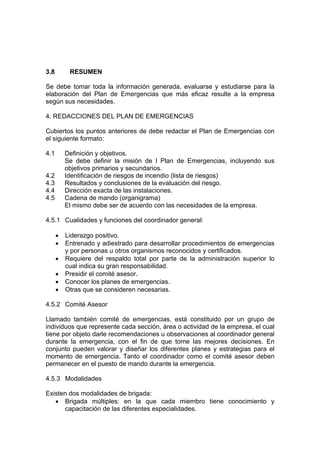 3.8 RESUMEN
Se debe tomar toda la información generada, evaluarse y estudiarse para la
elaboración del Plan de Emergencias que más eficaz resulte a la empresa
según sus necesidades.
4. REDACCIONES DEL PLAN DE EMERGENCIAS
Cubiertos los puntos anteriores de debe redactar el Plan de Emergencias con
el siguiente formato:
4.1 Definición y objetivos.
Se debe definir la misión de l Plan de Emergencias, incluyendo sus
objetivos primarios y secundarios.
4.2 Identificación de riesgos de incendio (lista de riesgos)
4.3 Resultados y conclusiones de la evaluación del riesgo.
4.4 Dirección exacta de las instalaciones.
4.5 Cadena de mando (organigrama)
El mismo debe ser de acuerdo con las necesidades de la empresa.
4.5.1 Cualidades y funciones del coordinador general:
• Liderazgo positivo.
• Entrenado y adiestrado para desarrollar procedimientos de emergencias
y por personas u otros organismos reconocidos y certificados.
• Requiere del respaldo total por parte de la administración superior lo
cual indica su gran responsabilidad.
• Presidir el comité asesor.
• Conocer los planes de emergencias.
• Otras que se consideren necesarias.
4.5.2 Comité Asesor
Llamado también comité de emergencias, está constituido por un grupo de
individuos que represente cada sección, área o actividad de la empresa, el cual
tiene por objeto darle recomendaciones u observaciones al coordinador general
durante la emergencia, con el fin de que tome las mejores decisiones. En
conjunto pueden valorar y diseñar los diferentes planes y estrategias para el
momento de emergencia. Tanto el coordinador como el comité asesor deben
permanecer en el puesto de mando durante la emergencia.
4.5.3 Modalidades
Existen dos modalidades de brigada:
• Brigada múltiples: en la que cada miembro tiene conocimiento y
capacitación de las diferentes especialidades.
 