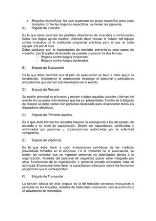 • Brigadas específicas: las que organizan un grupo específico para cada
disciplina. Entre las brigadas específicas, se tienen las siguiente:
A) Brigada de Incendio.
Es la que debe controlar las posibles situaciones de incendios o minimizarlas
hasta que llegue ayuda exterior. Además debe revisar el estado del equipo
contra incendios de la institución programar prácticas para el uso de cada
equipo una vez al mes.
Debe colaborar con la implantación de medidas preventivas para casos de
incendio. Las Brigadas de Incendio se pueden organizar de dos formas.
- Brigada contra fuegos incipientes.
- Brigada contra fuegos declarados.
B) Brigada de Evacuación
Es la que debe controlar que el plan de evacuación se lleve a cabo según lo
establecido, únicamente le corresponde desalojar al personal y particulares
ambulatorios que no han sido lesionados en el evento.
C) Brigada de Rescate
Su misión principal es el buscar y extraer a todas aquellas posibles víctimas del
evento sin causales más lesiones que las ya presentadas. Dentro de la brigada
de rescate se debe contar con personal capacitado para desconectar todos los
dispositivos eléctricos.
D) Brigada de Primeros Auxilios
Es la que debe brindar los cuidados básicos de emergencia a los del evento, de
acuerdo a su nivel de capacitación. Deben ser capacitados, certificados y
entrenados por personas u organizaciones autorizadas por la autoridad
competente.
E) Brigada de Vigilancia
Es la que debe llevar a cabo evaluaciones periódicas de las medidas
preventivas tomadas en la empresa. En el momento de la evacuación, se
misión en controlar que no ingresen personas no autorizadas ajenas a la
organización. Además del personal de seguridad puede estar integrada por
otros funcionarios de la organización o personal privado contratado para tal
actividad. El personal debe tener la capacitación adecuada sobre las funciones
específicas que le corresponden.
F) Brigada de Transporte
La función básica de esta brigada es la de trasladar personas evacuadas o
personal de las brigadas, además de materiales necesarios para la extinción o
el salvamento de materiales.
 