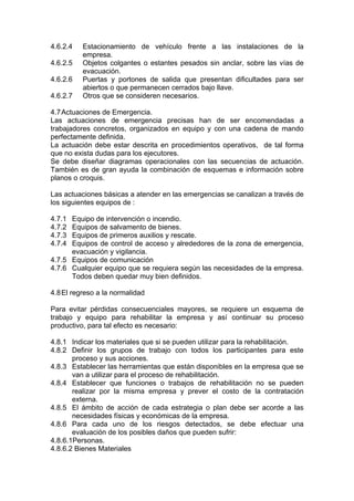 4.6.2.4 Estacionamiento de vehículo frente a las instalaciones de la
empresa.
4.6.2.5 Objetos colgantes o estantes pesados sin anclar, sobre las vías de
evacuación.
4.6.2.6 Puertas y portones de salida que presentan dificultades para ser
abiertos o que permanecen cerrados bajo llave.
4.6.2.7 Otros que se consideren necesarios.
4.7Actuaciones de Emergencia.
Las actuaciones de emergencia precisas han de ser encomendadas a
trabajadores concretos, organizados en equipo y con una cadena de mando
perfectamente definida.
La actuación debe estar descrita en procedimientos operativos, de tal forma
que no exista dudas para los ejecutores.
Se debe diseñar diagramas operacionales con las secuencias de actuación.
También es de gran ayuda la combinación de esquemas e información sobre
planos o croquis.
Las actuaciones básicas a atender en las emergencias se canalizan a través de
los siguientes equipos de :
4.7.1 Equipo de intervención o incendio.
4.7.2 Equipos de salvamento de bienes.
4.7.3 Equipos de primeros auxilios y rescate.
4.7.4 Equipos de control de acceso y alrededores de la zona de emergencia,
evacuación y vigilancia.
4.7.5 Equipos de comunicación
4.7.6 Cualquier equipo que se requiera según las necesidades de la empresa.
Todos deben quedar muy bien definidos.
4.8El regreso a la normalidad
Para evitar pérdidas consecuenciales mayores, se requiere un esquema de
trabajo y equipo para rehabilitar la empresa y así continuar su proceso
productivo, para tal efecto es necesario:
4.8.1 Indicar los materiales que si se pueden utilizar para la rehabilitación.
4.8.2 Definir los grupos de trabajo con todos los participantes para este
proceso y sus acciones.
4.8.3 Establecer las herramientas que están disponibles en la empresa que se
van a utilizar para el proceso de rehabilitación.
4.8.4 Establecer que funciones o trabajos de rehabilitación no se pueden
realizar por la misma empresa y prever el costo de la contratación
externa.
4.8.5 El ámbito de acción de cada estrategia o plan debe ser acorde a las
necesidades físicas y económicas de la empresa.
4.8.6 Para cada uno de los riesgos detectados, se debe efectuar una
evaluación de los posibles daños que pueden sufrir:
4.8.6.1Personas.
4.8.6.2 Bienes Materiales
 