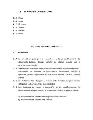 4.3 DE ACUERDO A SU MODALIDAD
4.3.1 Playa
4.3.2 Selva
4.3.3 Montaña
4.3.4 Termal
4.3.5 Urbano
4.3.6 Llano
5 CONSIDERACIONES GENERALES
5.1 PERMISOS
5.1.1 Los promotores que aspiren a desarrollar proyectos de establecimientos de
alojamiento turístico, deberán someter su solicitud permiso ante el
organismo competente.
5.1.2 Todo establecimiento de alojamiento turístico, deberá solicitar al organismo
competente los permisos de construcción, habitabilidad turística y
operación, previo cumplimiento de los requisitos establecidos en la presente
Norma.
5.1.3 Los Anteproyectos y Proyectos, deberán estar firmados por profesionales
colegiados en las respectivas especialidades.
5.1.4 Las funciones de control e inspección de los establecimientos de
alojamiento turístico las ejercerá el organismo competente y comprenderá:
a) Inspecciones de carácter técnico y habilitaduría turística.
b) Inspecciones de carácter y de servicio.
 
