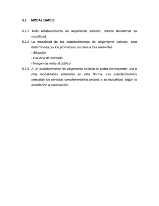 5.2 MODALIDADES
5.2.1 Todo establecimiento de alojamiento turístico, deberá determinar su
modalidad.
5.2.2 La modalidad de los establecimientos de alojamiento turístico, será
determinada por los promotores, en base a tres elementos:
- Situación
- Estudios de mercado
- Imagen de venta al público
5.2.3 A un establecimiento de alojamiento turístico le podrá corresponder una o
más modalidades señaladas en esta Norma. Los establecimientos
prestarán los servicios complementarios propios a su modalidad, según lo
establecido a continuación:
 