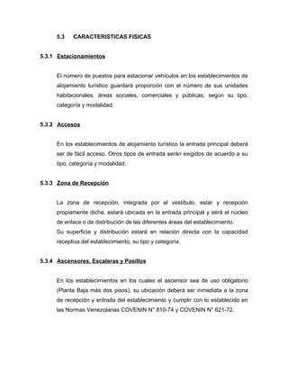 5.3 CARACTERISTICAS FISICAS
5.3.1 Estacionamientos
El número de puestos para estacionar vehículos en los establecimientos de
alojamiento turístico guardará proporción con el número de sus unidades
habitacionales, áreas sociales, comerciales y públicas; según su tipo,
categoría y modalidad.
5.3.2 Accesos
En los establecimientos de alojamiento turístico la entrada principal deberá
ser de fácil acceso. Otros tipos de entrada serán exigidos de acuerdo a su
tipo, categoría y modalidad.
5.3.3 Zona de Recepción
La zona de recepción, integrada por el vestíbulo, estar y recepción
propiamente dicha, estará ubicada en la entrada principal y será el núcleo
de enlace o de distribución de las diferentes áreas del establecimiento.
Su superficie y distribución estará en relación directa con la capacidad
receptiva del establecimiento, su tipo y categoría.
5.3.4 Ascensores, Escaleras y Pasillos
En los establecimientos en los cuales el ascensor sea de uso obligatorio
(Planta Baja más dos pisos), su ubicación deberá ser inmediata a la zona
de recepción y entrada del establecimiento y cumplir con lo establecido en
las Normas Venezolanas COVENIN N° 810-74 y COVENIN N° 621-72.
 