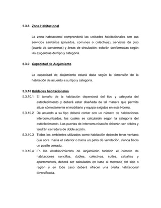 5.3.8 Zona Habitacional
La zona habitacional comprenderá las unidades habitacionales con sus
servicios sanitarios (privados, comunes o colectivos), servicios de piso
(cuarto de camareras) y áreas de circulación; estarán conformadas según
las exigencias del tipo y categoría.
5.3.9 Capacidad de Alojamiento
La capacidad de alojamiento estará dada según la dimensión de la
habitación de acuerdo a su tipo y categoría.
5.3.10 Unidades habitacionales
5.3.10.1 El tamaño de la habitación dependerá del tipo y categoría del
establecimiento y deberá estar diseñada de tal manera que permita
situar cómodamente el mobiliario y equipo exigidos en esta Norma.
5.3.10.2 De acuerdo a su tipo deberá contar con un número de habitaciones
intercomunicadas, las cuales se calcularán según la categoría del
establecimiento. Las puertas de intercomunicación deberán ser dobles y
tendrán cerradura de doble acción.
5.3.10.3 Todos los ambientes utilizados como habitación deberán tener ventana
que abra hacia el exterior o hacia un patio de ventilación, nunca hacia
un pasillo cerrado.
5.3.10.4 En los establecimientos de alojamiento turístico el número de
habitaciones sencillas, dobles, colectivas, suites, cabañas y
apartamentos, deberá ser calculados en base al mercado del sitio o
región y en todo caso deberá ofrecer una oferta habitacional
diversificada.
 