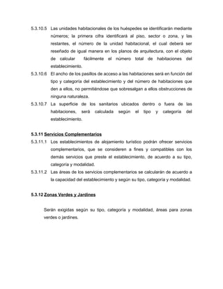 5.3.10.5 Las unidades habitacionales de los huéspedes se identificarán mediante
números; la primera cifra identificará al piso, sector o zona, y las
restantes, el número de la unidad habitacional, el cual deberá ser
reseñado de igual manera en los planos de arquitectura, con el objeto
de calcular fácilmente el número total de habitaciones del
establecimiento.
5.3.10.6 El ancho de los pasillos de acceso a las habitaciones será en función del
tipo y categoría del establecimiento y del número de habitaciones que
den a ellos, no permitiéndose que sobresalgan a ellos obstrucciones de
ninguna naturaleza.
5.3.10.7 La superficie de los sanitarios ubicados dentro o fuera de las
habitaciones, será calculada según el tipo y categoría del
establecimiento.
5.3.11 Servicios Complementarios
5.3.11.1 Los establecimientos de alojamiento turístico podrán ofrecer servicios
complementarios, que se consideren a fines y compatibles con los
demás servicios que preste el establecimiento, de acuerdo a su tipo,
categoría y modalidad.
5.3.11.2 Las áreas de los servicios complementarios se calcularán de acuerdo a
la capacidad del establecimiento y según su tipo, categoría y modalidad.
5.3.12 Zonas Verdes y Jardines
Serán exigidas según su tipo, categoría y modalidad, áreas para zonas
verdes o jardines.
 