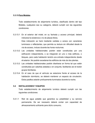 5.3.13 Para Moteles
Todo establecimiento de alojamiento turístico, clasificado dentro del tipo
Moteles, cualquiera sea su categoría, deberá cumplir con las siguientes
condiciones:
5.3.13.1 En el exterior del motel, en su fachada y acceso principal, deberá
indicarse la existencia o no de plazas libres.
Esta indicación se hará mediante carteles o avisos con caracteres
luminosos o reflectantes, que permita su lectura sin dificultad desde la
vía de acceso, incluso durante las horas nocturnas.
5.3.13.2 Las unidades habitacionales podrán estar constituidas por una
edificación independiente, o se integrarán en uno o más edificios, o
bloques, pero cada habitación tendrá una entrada independiente desde
el exterior. No podrán excederse los edificios de más de dos plantas.
5.3.13.3 Las unidades habitacionales podrán diseñarse en forma tal que estén
constituidas por cabañas aisladas o en conjunto, facilitando así el recibir
grupos familiares.
5.3.13.4 En el caso de que el vehículo se estacione frente al acceso de la
habitación dormitorio, se deberá mantener un espacio de circulación.
Estos pasillos estarán profusamente iluminados durante la noche.
5.4 INSTALACIONES Y EQUIPOS
Todo establecimiento de alojamiento turístico deberá cumplir con las
siguientes condiciones:
5.4.1.1 Red de agua potable que garantice su potabilidad y su servicio
permanente. De ser necesario deberá contar con capacidad de
almacenamiento suficiente para dicho consumo.
 