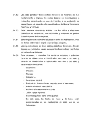 5.4.2.2 Los pisos, paredes y techos estarán revestidos de materiales de fácil
mantenimiento y limpieza, los cuales deberán ser incombustibles y
resistentes, garantizando en caso de incendio, la no producción de
gases tóxicos, de acuerdo a lo especificado en la Norma Venezolana
COVENIN N° 1038-81.
5.4.2.3 Evitar mediante aislamiento acústico, que los ruidos y vibraciones
producidos por ascensores, hidroneumáticos y máquinas en general,
puedan molestar a los huéspedes.
5.4.2.4 Será obligatorio el aislamiento acústico en todas las habitaciones. Para
los demás ambientes se exigirá según el tipo y categoría.
5.4.2.5 Las dependencias de las áreas públicas sociales y de servicio, deberán
dotarse con mobiliario y equipo que garantice la comodidad y confort de
los huéspedes y visitantes.
5.4.2.6 Para pensiones y hospedaje los sanitarios comunes o colectivos
deberán ser diferenciados e identificados para uno u otro sexo y
deberán ser diferenciados e identificados para uno u otro sexo y
deberán estar dotados con:
- Lavamanos
- Urinarios
- Repisas
- Colgadores
- Iluminación general
- Punto de luz, tomacorrientes y espejos sobre el lavamanos
- Puertas en duchas y excusados
- Protector antirresbalante en duchas
- Jabón y papel higiénico
- Sistema seguro de cierre en las puertas
- En este caso, las toallas de mano y de baño, serán
proporcionadas en las habitaciones de cada uno de los
huéspedes.
 