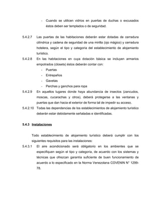 - Cuando se utilicen vidrios en puertas de duchas o excusados
éstos deben ser templados o de seguridad.
5.4.2.7 Las puertas de las habitaciones deberán estar dotadas de cerradura
cilíndrica y cadena de seguridad de una mirilla (ojo mágico) y cerradura
hotelera, según el tipo y categoría del establecimiento de alojamiento
turístico.
5.4.2.8 En las habitaciones en cuya dotación básica se incluyen armarios
empotrados (closets) éstos deberán contar con:
- Puertas
- Entrepaños
- Gavetas
- Perchas y ganchos para ropa
5.4.2.9 En aquellos lugares donde haya abundancia de insectos (zancudos,
moscas, cucarachas y otros), deberá protegerse a las ventanas y
puertas que dan hacia el exterior de forma tal de impedir su acceso.
5.4.2.10 Todas las dependencias de los establecimientos de alojamiento turístico
deberán estar debidamente señaladas e identificadas.
5.4.3 Instalaciones
Todo establecimiento de alojamiento turístico deberá cumplir con los
siguientes requisitos para las instalaciones:
5.4.3.1 El aire acondicionado será obligatorio en los ambientes que se
especifiquen según el tipo y categoría, de acuerdo con los sistemas y
técnicas que ofrezcan garantía suficiente de buen funcionamiento de
acuerdo a lo especificado en la Norma Venezolana COVENIN N° 1299-
78.
 