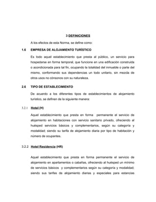 3 DEFINICIONES
A los efectos de esta Norma, se define como:
1.6 EMPRESA DE ALOJAMIENTO TURÍSTICO
Es todo aquel establecimiento que presta al público, un servicio para
hospedarse en forma temporal, que funcione en una edificación construida
o acondicionada para tal fin, ocupando la totalidad del inmueble o parte del
mismo, conformando sus dependencias un todo unitario, sin mezcla de
otros usos no cónsonos con su naturaleza.
2.6 TIPO DE ESTABLECIMIENTO
De acuerdo a los diferentes tipos de establecimientos de alojamiento
turístico, se definen de la siguiente manera:
3.2.1 Hotel (H)
Aquel establecimiento que presta en forma permanente el servicio de
alojamiento en habitaciones con servicio sanitario privado, ofreciendo al
huésped servicios básicos y complementarios, según su categoría y
modalidad; siendo su tarifa de alojamiento diaria por tipo de habitación y
número de ocupantes.
3.2.2 Hotel Residencia (HR)
Aquel establecimiento que presta en forma permanente el servicio de
alojamiento en apartamentos o cabañas, ofreciendo al huésped un mínimo
de servicios básicos y complementarios según su categoría y modalidad;
siendo sus tarifas de alojamiento diarias y especiales para estancias
 