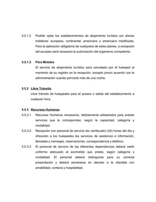 5.5.1.2 Podrán optar los establecimientos de alojamiento turístico por planes
hoteleros: europeos, continental, americano o americano modificado.
Para la aplicación obligatoria de cualquiera de estos planes, a excepción
del europeo será necesario la autorización del organismo competente.
5.5.1.3 Para Moteles
El servicio de alojamiento turístico será cancelado por el huésped al
momento de su registro en la recepción, excepto previo acuerdo con la
administración cuando pernocte más de una noche.
5.5.2 Libre Tránsito
Libre tránsito de huéspedes para el acceso o salida del establecimiento a
cualquier hora.
5.5.3 Recursos Humanos
5.5.3.1 Recursos Humanos necesarios, debidamente adiestrados para prestar
servicios que le correspondan, según la capacidad, categoría y
modalidad.
5.5.3.2 Recepción con personal de servicio las veinticuatro (24) horas del día y
ofrecerán a los huéspedes los servicios de asistencia e información,
llamadas y mensajes, reservaciones, correspondencia y teléfono.
5.5.3.3 El personal de servicio de las diferentes dependencias deberá vestir
uniforme adecuado al acometido que preste, según categoría y
modalidad. El personal deberá distinguirse para su correcta
presentación y deberá esmerarse en atender a la clientela con
amabilidad, cortesía y hospitalidad.
 