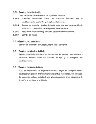 5.5.9 Servicio de la Habitación
Cada habitación deberá prestar los siguientes servicios:
5.5.9.1 Suficiente información sobre los servicios ofrecidos por el
establecimiento, sus tarifas y el reglamento interno.
5.5.9.2 Cambio de lencería y toallas de baño, cada vez que haya cambio de
huésped y como mínimo cada segundo día de estancia.
5.5.9.3 Aseo de las habitaciones y baños se deberá hacer diariamente.
5.5.9.4 Servicio de cunas.
5.5.10 Servicio de Lavandería
Servicio de lavandería al huésped, según tipo y categoría.
5.5.11 Servicio de Máquina de Hielo
Existencia de máquinas fabricadoras de hielo en cubitos, cuyo número y
ubicación deberán estar de acuerdo al tipo y la categoría del
establecimiento.
5.5.12 Servicio de Mantenimiento
Todo establecimiento de alojamiento turístico, según su categoría deberá
establecer un plan de mantenimiento preventivo y periódico, con el objeto
de conservar un buen estado de uso y funcionamiento a los espacios, a la
dotación, el equipo y al mobiliario.
 