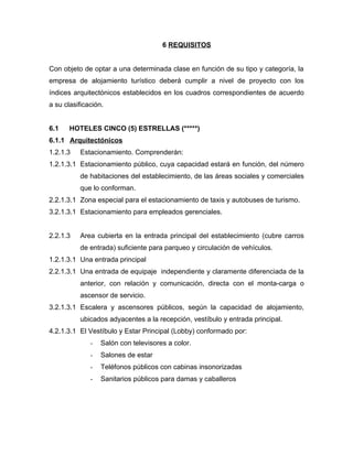 6 REQUISITOS
Con objeto de optar a una determinada clase en función de su tipo y categoría, la
empresa de alojamiento turístico deberá cumplir a nivel de proyecto con los
índices arquitectónicos establecidos en los cuadros correspondientes de acuerdo
a su clasificación.
6.1 HOTELES CINCO (5) ESTRELLAS (*****)
6.1.1 Arquitectónicos
1.2.1.3 Estacionamiento. Comprenderán:
1.2.1.3.1 Estacionamiento público, cuya capacidad estará en función, del número
de habitaciones del establecimiento, de las áreas sociales y comerciales
que lo conforman.
2.2.1.3.1 Zona especial para el estacionamiento de taxis y autobuses de turismo.
3.2.1.3.1 Estacionamiento para empleados gerenciales.
2.2.1.3 Area cubierta en la entrada principal del establecimiento (cubre carros
de entrada) suficiente para parqueo y circulación de vehículos.
1.2.1.3.1 Una entrada principal
2.2.1.3.1 Una entrada de equipaje independiente y claramente diferenciada de la
anterior, con relación y comunicación, directa con el monta-carga o
ascensor de servicio.
3.2.1.3.1 Escalera y ascensores públicos, según la capacidad de alojamiento,
ubicados adyacentes a la recepción, vestíbulo y entrada principal.
4.2.1.3.1 El Vestíbulo y Estar Principal (Lobby) conformado por:
- Salón con televisores a color.
- Salones de estar
- Teléfonos públicos con cabinas insonorizadas
- Sanitarios públicos para damas y caballeros
 