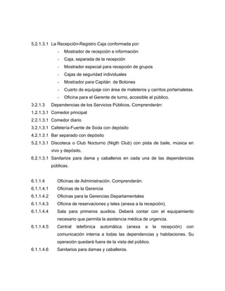 5.2.1.3.1 La Recepción-Registro Caja conformada por:
- Mostrador de recepción e información
- Caja, separada de la recepción
- Mostrador especial para recepción de grupos
- Cajas de seguridad individuales
- Mostrador para Capitán de Botones
- Cuarto de equipaje con área de maleteros y carritos portamaletas.
- Oficina para el Gerente de turno, accesible al público.
3.2.1.3 Dependencias de los Servicios Públicos. Comprenderán:
1.2.1.3.1 Comedor principal
2.2.1.3.1 Comedor diario
3.2.1.3.1 Cafetería-Fuente de Soda con depósito
4.2.1.3.1 Bar separado con depósito
5.2.1.3.1 Discoteca o Club Nocturno (Nigth Club) con pista de baile, música en
vivo y depósito.
6.2.1.3.1 Sanitarios para dama y caballeros en cada una de las dependencias
públicas.
6.1.1.4 Oficinas de Administración. Comprenderán:
6.1.1.4.1 Oficinas de la Gerencia
6.1.1.4.2 Oficinas para la Gerencias Departamentales
6.1.1.4.3 Oficina de reservaciones y teles (anexa a la recepción).
6.1.1.4.4 Sala para primeros auxilios. Deberá contar con el equipamiento
necesario que permita la asistencia médica de urgencia.
6.1.1.4.5 Central telefónica automática (anexa a la recepción) con
comunicación interna a todas las dependencias y habitaciones. Su
operación quedará fuera de la vista del público.
6.1.1.4.6 Sanitarios para damas y caballeros.
 