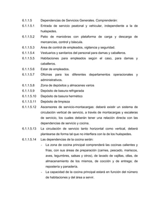 6.1.1.5 Dependencias de Servicios Generales. Comprenderán:
6.1.1.5.1 Entrada de servicio peatonal y vehicular, independiente a la de
huéspedes.
6.1.1.5.2 Patio de maniobras con plataforma de carga y descarga de
mercancías, control y báscula.
6.1.1.5.3 Area de control de empleados, vigilancia y seguridad.
6.1.1.5.4 Vestuarios y sanitarios del personal para damas y caballeros.
6.1.1.5.5 Habitaciones para empleados según el caso, para damas y
caballeros.
6.1.1.5.6 Estar de empleados.
6.1.1.5.7 Oficinas para los diferentes departamentos operacionales y
administrativos.
6.1.1.5.8 Zona de depósitos y almacenes varios
6.1.1.5.9 Depósito de basura refrigerada
6.1.1.5.10 Depósito de basura hermético
6.1.1.5.11 Depósito de limpieza
6.1.1.5.12 Ascensores de servicio-montacargas: deberá existir un sistema de
circulación vertical de servicio, a través de montacargas y escaleras
de servicio, los cuales deberán tener una relación directa con las
dependencias de servicio y cocina.
6.1.1.5.13 La circulación de servicio tanto horizontal como vertical, deberá
plantearse de forma tal que no interfiera con la de los huéspedes.
6.1.1.5.14 Las dependencias de la cocina serán:
- La zona de cocina principal comprenderá las cocinas calientes y
frías, con sus áreas de preparación (carnes, pescado, mariscos,
aves, legumbres, salsas y otros), de lavado de vajillas, ollas, de
almacenamiento de los mismos, de cocción y de entrega; de
repostería y panadería.
- La capacidad de la cocina principal estará en función del número
de habitaciones y del área a servir.
 