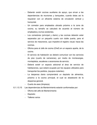 - Deberán existir cocinas auxiliares de apoyo, que sirvan a las
dependencias de reuniones y banquetes, cuando éstas así lo
requieran con un eficiente sistema de circulación vertical y
horizontal.
- Un comedor para empleados ubicado próximo a la zona de
cocina; su tamaño se calculará de acuerdo al número de
empleados y turnos existentes.
- Los comedores (principal y diario) y las cocinas deberán estar
separados por un pequeño cuarto con doble puerta, para el
servicio de mesoneros, que impedirá el registro visual, hacia las
cocinas.
- Oficina para el Jefe de cocina (Chef) en un espacio aparte, de la
cocina.
- El servicio de habitación se deberá comunicar con los servicios
de piso (cuarto de camareras), por medio de montacargas,
montaplatos, escaleras o ascensores de servicio.
- Deberá existir un espacio adicional al área de servicio de
habitaciones, que estará ocupado por los equipos utilizados para
transportar los pedidos, (equipos rodantes).
- La despensa diaria comprenderá un depósito de alimentos,
próximo a la cocina principal, el cual se abastecerá de la
despensa general.
- Cuarto de aseo (limpieza).
6.1.1.5.15 Las dependencias de Mantenimiento estarán conformadas por:
- Oficina del Jefe de Mantenimiento
- Depósito
- Talleres varios
 