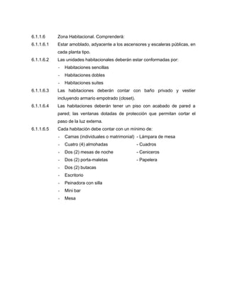 6.1.1.6 Zona Habitacional. Comprenderá:
6.1.1.6.1 Estar amoblado, adyacente a los ascensores y escaleras públicas, en
cada planta tipo.
6.1.1.6.2 Las unidades habitacionales deberán estar conformadas por:
- Habitaciones sencillas
- Habitaciones dobles
- Habitaciones suites
6.1.1.6.3 Las habitaciones deberán contar con baño privado y vestier
incluyendo armario empotrado (closet).
6.1.1.6.4 Las habitaciones deberán tener un piso con acabado de pared a
pared; las ventanas dotadas de protección que permitan cortar el
paso de la luz externa.
6.1.1.6.5 Cada habitación debe contar con un mínimo de:
- Camas (individuales o matrimonial) - Lámpara de mesa
- Cuatro (4) almohadas - Cuadros
- Dos (2) mesas de noche - Ceniceros
- Dos (2) porta-maletas - Papelera
- Dos (2) butacas
- Escritorio
- Peinadora con silla
- Mini bar
- Mesa
 