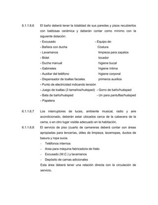 6.1.1.6.6 El baño deberá tener la totalidad de sus paredes y pisos recubiertos
con baldosas cerámica y deberán contar como mínimo con la
siguiente dotación:
- Excusado - Equipo de:
- Bañera con ducha Costura
- Lavamanos limpieza para zapatos
- Bidet tocador
- Ducha manual higiene bucal
- Gabinetes higiene íntima
- Auxiliar del teléfono higiene corporal
- Dispensador de toallas faciales primeros auxilios
- Punto de electricidad indicando tensión
- Juego de toallas (3 tamaños/huésped) - Gorro de baño/huésped
- Bata de baño/huésped - Un para pantuflas/huésped
- Papelera
6.1.1.6.7 Los interruptores de luces, ambiente musical, radio y aire
acondicionado, deberán estar ubicados cerca de la cabecera de la
cama, o en otro lugar visible adecuado en la habitación.
6.1.1.6.8 El servicio de piso (cuarto de camareras deberá contar con áreas
apropiadas para lencerías, útiles de limpieza, lavamopas, ductos de
basura y ropa sucia.
- Teléfonos internos
- Area para máquina fabricadora de hielo
- Excusado (W.C.) y lavamanos
- Depósito de camas adicionales
Esta área deberá tener una relación directa con la circulación de
servicio.
 