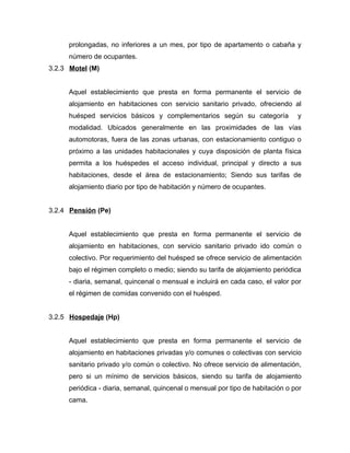 prolongadas, no inferiores a un mes, por tipo de apartamento o cabaña y
número de ocupantes.
3.2.3 Motel (M)
Aquel establecimiento que presta en forma permanente el servicio de
alojamiento en habitaciones con servicio sanitario privado, ofreciendo al
huésped servicios básicos y complementarios según su categoría y
modalidad. Ubicados generalmente en las proximidades de las vías
automotoras, fuera de las zonas urbanas, con estacionamiento contiguo o
próximo a las unidades habitacionales y cuya disposición de planta física
permita a los huéspedes el acceso individual, principal y directo a sus
habitaciones, desde el área de estacionamiento; Siendo sus tarifas de
alojamiento diario por tipo de habitación y número de ocupantes.
3.2.4 Pensión (Pe)
Aquel establecimiento que presta en forma permanente el servicio de
alojamiento en habitaciones, con servicio sanitario privado ido común o
colectivo. Por requerimiento del huésped se ofrece servicio de alimentación
bajo el régimen completo o medio; siendo su tarifa de alojamiento periódica
- diaria, semanal, quincenal o mensual e incluirá en cada caso, el valor por
el régimen de comidas convenido con el huésped.
3.2.5 Hospedaje (Hp)
Aquel establecimiento que presta en forma permanente el servicio de
alojamiento en habitaciones privadas y/o comunes o colectivas con servicio
sanitario privado y/o común o colectivo. No ofrece servicio de alimentación,
pero si un mínimo de servicios básicos, siendo su tarifa de alojamiento
periódica - diaria, semanal, quincenal o mensual por tipo de habitación o por
cama.
 