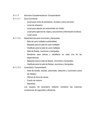 6.1.1.7 Servicios Complementarios. Comprenderán:
6.1.1.7.1 Zona Comercial
- Local para venta de periódicos, revistas y otros servicios
- Local de artesanía
- Local para alquiler de automóviles sin chofer.
- Local para agencia de viajes y excursiones (información turística)
- Local varios
6.1.1.7.2 Dependencias para reuniones y banquetes.
- Sala de usos múltiples subdivisibles
- Depósito para la sala de usos múltiples
- Vestíbulo para la sala de usos múltiples
- Sala de fiestas, reuniones y banquetes.
- Sanitarios para damas y caballeros en cada una de las
dependencias.
- Depósito para la sala de fiestas, reuniones y banquetes.
- Vestíbulo para la sala de fiestas, reuniones y banquetes.
6.1.1.7.3 Lavandería. Comprenderá:
- Area de lavado, secado, planchado, selección y suministro (zona
de trabajo).
- Oficina de Ama de Llaves
- Cuarto de costura
- Depósitos
Los equipos de lavandería deberán mantener las máximas
condiciones de seguridad y eficiencia.
 