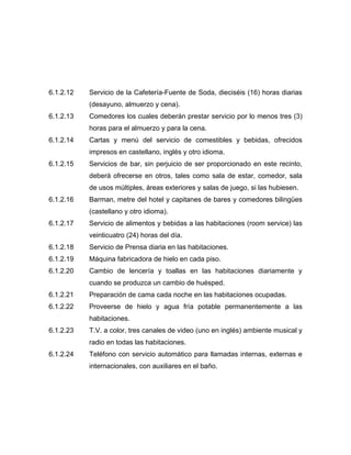6.1.2.12 Servicio de la Cafetería-Fuente de Soda, dieciséis (16) horas diarias
(desayuno, almuerzo y cena).
6.1.2.13 Comedores los cuales deberán prestar servicio por lo menos tres (3)
horas para el almuerzo y para la cena.
6.1.2.14 Cartas y menú del servicio de comestibles y bebidas, ofrecidos
impresos en castellano, inglés y otro idioma.
6.1.2.15 Servicios de bar, sin perjuicio de ser proporcionado en este recinto,
deberá ofrecerse en otros, tales como sala de estar, comedor, sala
de usos múltiples, áreas exteriores y salas de juego, si las hubiesen.
6.1.2.16 Barman, metre del hotel y capitanes de bares y comedores bilingües
(castellano y otro idioma).
6.1.2.17 Servicio de alimentos y bebidas a las habitaciones (room service) las
veinticuatro (24) horas del día.
6.1.2.18 Servicio de Prensa diaria en las habitaciones.
6.1.2.19 Máquina fabricadora de hielo en cada piso.
6.1.2.20 Cambio de lencería y toallas en las habitaciones diariamente y
cuando se produzca un cambio de huésped.
6.1.2.21 Preparación de cama cada noche en las habitaciones ocupadas.
6.1.2.22 Proveerse de hielo y agua fría potable permanentemente a las
habitaciones.
6.1.2.23 T.V. a color, tres canales de video (uno en inglés) ambiente musical y
radio en todas las habitaciones.
6.1.2.24 Teléfono con servicio automático para llamadas internas, externas e
internacionales, con auxiliares en el baño.
 