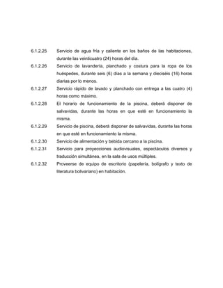 6.1.2.25 Servicio de agua fría y caliente en los baños de las habitaciones,
durante las veinticuatro (24) horas del día.
6.1.2.26 Servicio de lavandería, planchado y costura para la ropa de los
huéspedes, durante seis (6) días a la semana y dieciséis (16) horas
diarias por lo menos.
6.1.2.27 Servicio rápido de lavado y planchado con entrega a las cuatro (4)
horas como máximo.
6.1.2.28 El horario de funcionamiento de la piscina, deberá disponer de
salvavidas, durante las horas en que esté en funcionamiento la
misma.
6.1.2.29 Servicio de piscina, deberá disponer de salvavidas, durante las horas
en que esté en funcionamiento la misma.
6.1.2.30 Servicio de alimentación y bebida cercano a la piscina.
6.1.2.31 Servicio para proyecciones audiovisuales, espectáculos diversos y
traducción simultánea, en la sala de usos múltiples.
6.1.2.32 Proveerse de equipo de escritorio (papelería, bolígrafo y texto de
literatura bolivariano) en habitación.
 