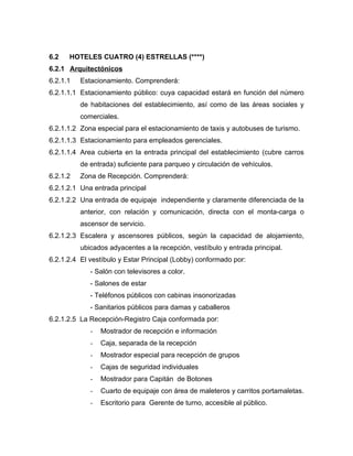 6.2 HOTELES CUATRO (4) ESTRELLAS (****)
6.2.1 Arquitectónicos
6.2.1.1 Estacionamiento. Comprenderá:
6.2.1.1.1 Estacionamiento público: cuya capacidad estará en función del número
de habitaciones del establecimiento, así como de las áreas sociales y
comerciales.
6.2.1.1.2 Zona especial para el estacionamiento de taxis y autobuses de turismo.
6.2.1.1.3 Estacionamiento para empleados gerenciales.
6.2.1.1.4 Area cubierta en la entrada principal del establecimiento (cubre carros
de entrada) suficiente para parqueo y circulación de vehículos.
6.2.1.2 Zona de Recepción. Comprenderá:
6.2.1.2.1 Una entrada principal
6.2.1.2.2 Una entrada de equipaje independiente y claramente diferenciada de la
anterior, con relación y comunicación, directa con el monta-carga o
ascensor de servicio.
6.2.1.2.3 Escalera y ascensores públicos, según la capacidad de alojamiento,
ubicados adyacentes a la recepción, vestíbulo y entrada principal.
6.2.1.2.4 El vestíbulo y Estar Principal (Lobby) conformado por:
- Salón con televisores a color.
- Salones de estar
- Teléfonos públicos con cabinas insonorizadas
- Sanitarios públicos para damas y caballeros
6.2.1.2.5 La Recepción-Registro Caja conformada por:
- Mostrador de recepción e información
- Caja, separada de la recepción
- Mostrador especial para recepción de grupos
- Cajas de seguridad individuales
- Mostrador para Capitán de Botones
- Cuarto de equipaje con área de maleteros y carritos portamaletas.
- Escritorio para Gerente de turno, accesible al público.
 