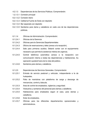 4.2.1.3 Dependencias de los Servicios Públicos. Comprenderán:
1.2.1.3.1 Comedor principal
6.2.1.3.2 Comedor diario
6.2.1.3.3 Cafetería-Fuente de Soda con depósito
6.2.1.3.4 Bar separado con depósito
6.2.1.3.5 Sanitarios para dama y caballeros en cada una de las dependencias
públicas.
6.1.1.4 Oficinas de Administración. Comprenderán:
6.1.2.4.1 Oficinas de la Gerencia
6.1.2.4.2 Oficinas para la Gerencias Departamentales
6.1.2.4.3 Oficina de reservaciones y teles (anexa a la recepción).
6.1.2.4.4 Sala para primeros auxilios. Deberá contar con el equipamiento
necesario que permita la asistencia médica de urgencia.
6.1.2.4.5 Central telefónica automática (anexa a la recepción) con
comunicación interna a todas las dependencias y habitaciones. Su
operación quedará fuera de la vista del público.
6.1.2.4.6 Sanitarios para damas y caballeros.
6.1.2.5 Dependencias de Servicios Generales. Comprenderán:
6.1.2.5.1 Entrada de servicio peatonal y vehicular, independiente a la de
huéspedes.
6.1.2.5.2 Patio de maniobras con plataforma de carga y descarga de
mercancías, control y báscula.
6.1.2.5.3 Area de control de empleados, vigilancia y seguridad.
6.1.2.5.4 Vestuarios y sanitarios del personal para damas y caballeros.
6.1.2.5.5 Habitaciones para empleados según el caso, para damas y
caballeros.
6.1.2.5.6 Estar de empleados.
6.1.2.5.7 Oficinas para los diferentes departamentos operacionales y
administrativos.
 