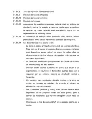 6.1.2.5.8 Zona de depósitos y almacenes varios
6.1.2.5.9 Depósito de basura refrigerada
6.1.2.5.10 Depósito de basura hermético
6.1.2.5.11 Depósito de limpieza
6.1.2.5.12 Ascensores de servicio-montacargas: deberá existir un sistema de
circulación vertical de servicio, a través de montacargas y escaleras
de servicio, los cuales deberán tener una relación directa con las
dependencias de servicio y cocina.
6.1.2.5.13 La circulación de servicio tanto horizontal como vertical, deberá
plantearse de forma tal que no interfiera con la de los huéspedes.
6.1.2.5.14 Las dependencias de la cocina serán:
- La zona de cocina principal comprenderá las cocinas calientes y
frías, con sus áreas de preparación (carnes, pescado, mariscos,
aves, legumbres, salsas y otros), de lavado de vajillas, ollas, de
almacenamiento de los mismos, de cocción y de entrega; de
repostería y panadería.
- La capacidad de la cocina principal estará en función del número
de habitaciones y del área a servir.
- Deberán existir cocinas auxiliares de apoyo, que sirvan a las
dependencias de reuniones y banquetes, cuando éstas así lo
requieran con un eficiente sistema de circulación vertical y
horizontal.
- Un comedor para empleados ubicado próximo a la zona de
cocina; su tamaño se calculará de acuerdo al número de
empleados y turnos existentes.
- Los comedores (principal y diario) y las cocinas deberán estar
separados por un pequeño cuarto con doble puerta, para el
servicio de mesoneros, que impedirá el registro visual, hacia las
cocinas.
- Oficina para el Jefe de cocina (Chef) en un espacio aparte, de la
cocina.
 