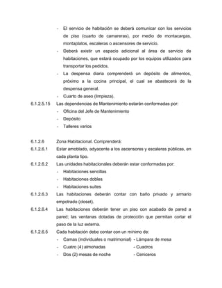 - El servicio de habitación se deberá comunicar con los servicios
de piso (cuarto de camareras), por medio de montacargas,
montaplatos, escaleras o ascensores de servicio.
- Deberá existir un espacio adicional al área de servicio de
habitaciones, que estará ocupado por los equipos utilizados para
transportar los pedidos.
- La despensa diaria comprenderá un depósito de alimentos,
próximo a la cocina principal, el cual se abastecerá de la
despensa general.
- Cuarto de aseo (limpieza).
6.1.2.5.15 Las dependencias de Mantenimiento estarán conformadas por:
- Oficina del Jefe de Mantenimiento
- Depósito
- Talleres varios
6.1.2.6 Zona Habitacional. Comprenderá:
6.1.2.6.1 Estar amoblado, adyacente a los ascensores y escaleras públicas, en
cada planta tipo.
6.1.2.6.2 Las unidades habitacionales deberán estar conformadas por:
- Habitaciones sencillas
- Habitaciones dobles
- Habitaciones suites
6.1.2.6.3 Las habitaciones deberán contar con baño privado y armario
empotrado (closet).
6.1.2.6.4 Las habitaciones deberán tener un piso con acabado de pared a
pared; las ventanas dotadas de protección que permitan cortar el
paso de la luz externa.
6.1.2.6.5 Cada habitación debe contar con un mínimo de:
- Camas (individuales o matrimonial) - Lámpara de mesa
- Cuatro (4) almohadas - Cuadros
- Dos (2) mesas de noche - Ceniceros
 