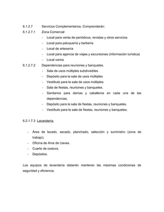 6.1.2.7 Servicios Complementarios. Comprenderán:
6.1.2.7.1 Zona Comercial
- Local para venta de periódicos, revistas y otros servicios
- Local para peluquería y barbería
- Local de artesanía
- Local para agencia de viajes y excursiones (información turística)
- Local varios
6.1.2.7.2 Dependencias para reuniones y banquetes.
- Sala de usos múltiples subdivisibles
- Depósito para la sala de usos múltiples
- Vestíbulo para la sala de usos múltiples
- Sala de fiestas, reuniones y banquetes.
- Sanitarios para damas y caballeros en cada una de las
dependencias.
- Depósito para la sala de fiestas, reuniones y banquetes.
- Vestíbulo para la sala de fiestas, reuniones y banquetes.
6.2.1.7.3 Lavandería
- Área de lavado, secado, planchado, selección y suministro (zona de
trabajo).
- Oficina de Ama de Llaves.
- Cuarto de costura.
- Depósitos.
Los equipos de lavandería deberán mantener las máximas condiciones de
seguridad y eficiencia.
 