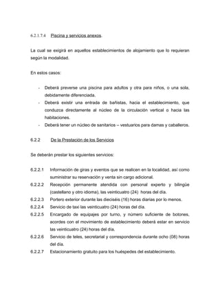 6.2.1.7.4 Piscina y servicios anexos.
La cual se exigirá en aquellos establecimientos de alojamiento que lo requieran
según la modalidad.
En estos casos:
- Deberá preverse una piscina para adultos y otra para niños, o una sola,
debidamente diferenciada.
- Deberá existir una entrada de bañistas, hacia el establecimiento, que
conduzca directamente al núcleo de la circulación vertical o hacia las
habitaciones.
- Deberá tener un núcleo de sanitarios – vestuarios para damas y caballeros.
6.2.2 De la Prestación de los Servicios
Se deberán prestar los siguientes servicios:
6.2.2.1 Información de giras y eventos que se realicen en la localidad, así como
suministrar su reservación y venta sin cargo adicional.
6.2.2.2 Recepción permanente atendida con personal experto y bilingüe
(castellano y otro idioma), las veinticuatro (24) horas del día.
6.2.2.3 Portero exterior durante las dieciséis (16) horas diarias por lo menos.
6.2.2.4 Servicio de taxi las veinticuatro (24) horas del día.
6.2.2.5 Encargado de equipajes por turno, y número suficiente de botones,
acordes con el movimiento de establecimiento deberá estar en servicio
las veinticuatro (24) horas del día.
6.2.2.6 Servicio de teles, secretarial y correspondencia durante ocho (08) horas
del día.
6.2.2.7 Estacionamiento gratuito para los huéspedes del establecimiento.
 