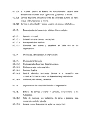 6.2.2.24 Si hubiese piscina el horario de funcionamiento deberá estar
debidamente señalado, en un lugar visible y próximo a la misma.
6.2.2.25 Servicio de piscina, el cual dispondrá de salvavidas, durante las horas
en que esté funcionando la misma.
6.2.2.26 Servicio de alimentación y bebida cercano a la piscina, si la hubiese.
6.3.1.3. Dependencias de los servicios públicos. Comprenderán:
6.3.1.3.1 Comedor principal.
6.3.1.3.2 Cafetería – fuente de soda con depósito.
6.3.1.3.3 Bar separado con depósito.
6.3.1.3.4 Sanitarios para damas y caballeros en cada una de las
dependencias.
6.3.1.4 Oficinas de Administración. Comprenderán:
6.3.1.4.1 Oficinas de la Gerencia.
6.3.1.4.2 Oficina para las Gerencias Departamentales.
6.3.1.4.3 Oficinas de reservaciones y teles.
6.3.1.4.4 Primeros Auxilios.
6.3.1.4.5 Central telefónica automática (anexa a la recepción) con
comunicación interna a todas las dependencias y habitaciones.
6.3.1.4.6 Sanitarios para damas y caballeros
6.3.1.5 Dependencias de Servicios Generales. Comprenderán:
6.3.1.5.1 Entrada de servicio peatonal y vehicular, independiente a los
huéspedes.
6.3.1.5.2 Patio de maniobra con plataforma de carga y descarga para
mercancía, control y báscula.
6.3.1.5.3 Área de control de empleados, vigilancia y seguridad.
 