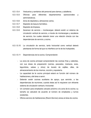 6.3.1.5.4 Vestuarios y sanitarios del personal para damas y caballeros.
6.3.1.5.5 Oficinas para diferentes departamentos operacionales y
administrativos.
6.3.1.5.6 Zona de depósitos y almacenes varios.
6.3.1.5.7 Depósito de basura hermético.
6.3.1.5.8 Depósito de limpieza.
6.3.1.5.9 Ascensor de servicio – montacargas: deberá existir un sistema de
circulación vertical de servicio, a través de montacargas y escaleras
de servicio, los cuales deberán tener una relación directa con las
dependencias de servicio y cocina.
6.3.1.5.10 La circulación de servicio, tanto horizontal como vertical deberá
plantearse de forma tal que no interfiera con la de los huéspedes.
6.3.1.5.11 Dependencias de la cocina. Comprenderán:
- La zona de cocina principal comprenderán las cocinas frías y calientes,
con sus áreas de preparación (carnes, pescados, mariscos, aves,
legumbres, salsas y otros) de lavado de vajillas, ollas, de
almacenamiento de los mismos, cocción y repostería.
- La capacidad de la cocina principal estará en función del número de
habitaciones y del área a servir.
- Deberán existir cocinas auxiliares de apoyo, que servirán, a las
dependencias de reuniones, cuando éstas así lo requieran con eficiente
sistema de circulación vertical u horizontal.
- Un comedor para empleados ubicado próximo a la zona de la cocina; su
tamaño se calculará de acuerdo al número de empleados y turnos
existentes.
- Oficina servicio de habitaciones (Room-Service) anexa al área de cocina.
 