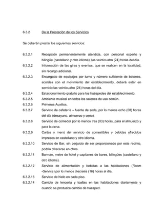 6.3.2 De la Prestación de los Servicios
Se deberán prestar los siguientes servicios:
6.3.2.1 Recepción permanentemente atendida, con personal experto y
bilingüe (castellano y otro idioma), las veinticuatro (24) horas del día.
6.3.2.2 Información de las giras y eventos, que se realicen en la localidad,
sin recargo adicional.
6.3.2.3 Encargado de equipajes por turno y número suficiente de botones,
acordes con el movimiento del establecimiento, deberá estar en
servicio las veinticuatro (24) horas del día.
6.3.2.4 Estacionamiento gratuito para los huéspedes del establecimiento.
6.3.2.5 Ambiente musical en todos los salones de uso común.
6.3.2.6 Primeros Auxilios.
6.3.2.7 Servicio de cafetería – fuente de soda, por lo menos ocho (08) horas
del día (desayuno, almuerzo y cena).
6.3.2.8 Servicio de comedor por lo menos tres (03) horas, para el almuerzo y
para la cena.
6.3.2.9 Cartas y menú del servicio de comestibles y bebidas ofrecidos
impresos en castellano y otro idioma.
6.3.2.10 Servicio de Bar, sin perjuicio de ser proporcionado por este recinto,
podría ofrecerse en otros.
6.3.2.11 Barman, metre de hotel y capitanes de bares, bilingües (castellano y
otro idioma).
6.3.2.12 Servicio de alimentación y bebidas a las habitaciones (Room
-Service) por lo menos dieciséis (16) horas al día.
6.3.2.13 Servicio de hielo en cada piso.
6.3.2.14 Cambio de lencería y toallas en las habitaciones diariamente y
cuando se produzca cambio de huésped.
 