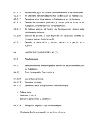 6.3.2.15 Proveerse de agua fría potable permanentemente a las habitaciones.
6.3.2.16 TV y teléfono para llamadas internas y externas en las habitaciones.
6.3.2.17 Servicio de agua fría y caliente en los baños de las habitaciones.
6.3.2.18 Servicio de lavandería, planchado y costura para las ropas de los
huéspedes, durante las horas y días laborables.
6.3.2.19 Si hubiese piscina, el horario de funcionamiento deberá estar
debidamente señalado.
6.3.2.20 Servicio de piscina, el cual dispondrá de salvavidas, durante las
horas que esté en funcionamiento.
6.3.2.21 Servicio de alimentación y bebidas, cercano a la piscina, si la
hubiese.
6.4 HOTELES DOS (02) ESTRELLAS (**)
6.4.1 Arquitectónicos
6.4.1.1 Estacionamientos. Deberán prestar servicio de estacionamiento para
los huéspedes.
6.4.1.2 Zona de recepción. Comprenderá:
6.4.1.2.1 Una entrada principal.
6.4.1.2.2 Cuarto de equipaje.
6.4.1.2.3 Vestíbulo y estar principal (lobby), conformado por:
- Sala de estar.
- Teléfonos públicos.
- Sanitarios para damas y caballeros.
6.4.1.2.4 Recepción, registro – caja conformada por:
- Mostrador donde se prestarán los servicios mínimos.
 