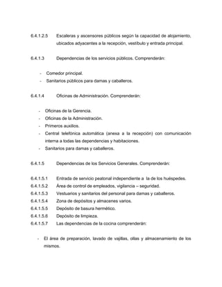 6.4.1.2.5 Escaleras y ascensores públicos según la capacidad de alojamiento,
ubicados adyacentes a la recepción, vestíbulo y entrada principal.
6.4.1.3 Dependencias de los servicios públicos. Comprenderán:
- Comedor principal.
- Sanitarios públicos para damas y caballeros.
6.4.1.4 Oficinas de Administración. Comprenderán:
- Oficinas de la Gerencia.
- Oficinas de la Administración.
- Primeros auxilios.
- Central telefónica automática (anexa a la recepción) con comunicación
interna a todas las dependencias y habitaciones.
- Sanitarios para damas y caballeros.
6.4.1.5 Dependencias de los Servicios Generales. Comprenderán:
6.4.1.5.1 Entrada de servicio peatonal independiente a la de los huéspedes.
6.4.1.5.2 Área de control de empleados, vigilancia – seguridad.
6.4.1.5.3 Vestuarios y sanitarios del personal para damas y caballeros.
6.4.1.5.4 Zona de depósitos y almacenes varios.
6.4.1.5.5 Depósito de basura hermético.
6.4.1.5.6 Depósito de limpieza.
6.4.1.5.7 Las dependencias de la cocina comprenderán:
- El área de preparación, lavado de vajillas, ollas y almacenamiento de los
mismos.
 