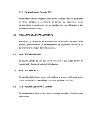 3.2.6 Establecimiento Especial (EE)
Aquel establecimiento integrante del Sistema Turístico Nacional que preste
en forma periódica o permanente el servicio de alojamiento cuyas
características y condiciones de las instalaciones son diferentes a las
anteriormente mencionadas.
3.6 MODALIDAD DEL ESTABLECIMIENTO
Al conjunto de características arquitectónicas, de instalaciones equipo y de
servicio, que debe reunir un establecimiento de alojamiento turístico, a fin
de determinar la imagen de venta al público.
4.6 HABITACION SENCILLA
Es aquella dotada de una sola cama individual y que pueda permitir la
incorporación de una cama adicional individual.
3.5 HABITACION DOBLE
Es aquella dotada de dos camas individuales o una cama matrimonial y que
pueda permitir la incorporación de una cama adicional individual.
5.6 HABITACION COLECTIVA O COMUN
Es aquella dotada de un mínimo de tres camas y un máximo de seis camas
individuales.
 