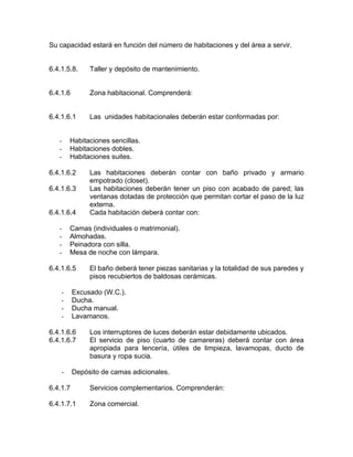 Su capacidad estará en función del número de habitaciones y del área a servir.
6.4.1.5.8. Taller y depósito de mantenimiento.
6.4.1.6 Zona habitacional. Comprenderá:
6.4.1.6.1 Las unidades habitacionales deberán estar conformadas por:
- Habitaciones sencillas.
- Habitaciones dobles.
- Habitaciones suites.
6.4.1.6.2 Las habitaciones deberán contar con baño privado y armario
empotrado (closet).
6.4.1.6.3 Las habitaciones deberán tener un piso con acabado de pared; las
ventanas dotadas de protección que permitan cortar el paso de la luz
externa.
6.4.1.6.4 Cada habitación deberá contar con:
- Camas (individuales o matrimonial).
- Almohadas.
- Peinadora con silla.
- Mesa de noche con lámpara.
6.4.1.6.5 El baño deberá tener piezas sanitarias y la totalidad de sus paredes y
pisos recubiertos de baldosas cerámicas.
- Excusado (W.C.).
- Ducha.
- Ducha manual.
- Lavamanos.
6.4.1.6.6 Los interruptores de luces deberán estar debidamente ubicados.
6.4.1.6.7 El servicio de piso (cuarto de camareras) deberá contar con área
apropiada para lencería, útiles de limpieza, lavamopas, ducto de
basura y ropa sucia.
- Depósito de camas adicionales.
6.4.1.7 Servicios complementarios. Comprenderán:
6.4.1.7.1 Zona comercial.
 