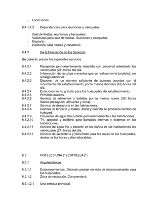 - Local varios.
6.4.1.7.2 Dependencias para reuniones y banquetes.
- Sala de fiestas, reuniones y banquetes.
- Vestíbulos para sala de fiestas, reuniones y banquetes.
- Depósito.
- Sanitarios para damas y caballeros.
6.4.2 De la Prestación de los Servicios
Se deberán prestar los siguientes servicios:
6.4.2.1 Recepción permanentemente atendida con personal adiestrado las
veinticuatro (24) horas del día.
6.4.2.2 Información de las giras y eventos que se realicen en la localidad, sin
recargo adicional.
6.4.2.3 Disponer de un número suficiente de botones acordes con el
movimiento del establecimiento, por lo menos dieciséis (16) horas del
día.
6.4.2.4 Estacionamiento gratuito para los huéspedes del establecimiento.
6.4.2.5 Primeros auxilios.
6.4.2.6 Servicio de alimentos y bebidas por lo menos nueve (09) horas
diarias (desayuno, almuerzo y cena).
6.4.2.7 Servicio de desayuno en las habitaciones.
6.4.2.8 Cambio de lencería y toallas, diario y cuando se produzca cambio de
huésped.
6.4.2.9 Proveerse de agua fría potable permanentemente a las habitaciones.
6.4.2.10 TV. opcional y teléfono para llamadas internas y externas en las
habitaciones.
6.4.2.11 Servicio de agua fría y caliente en los baños de las habitaciones las
veinticuatro (24) horas del día.
6.4.2.12 Servicio de lavandería y planchado para las ropas de los huéspedes,
dentro de las horas y días laborables.
6.5 HOTELES UNA (1) ESTRELLA (*)
6.5.1 Arquitectónicos
6.5.1.1 Estacionamientos. Deberán prestar servicio de estacionamiento para
los huéspedes.
6.5.1.2 Zona de recepción. Comprenderá:
6.5.1.2.1 Una entrada principal.
 