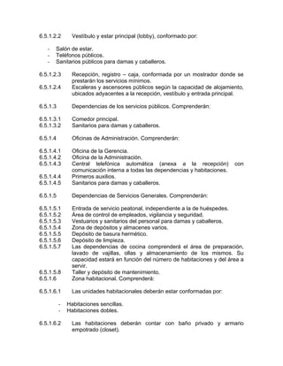 6.5.1.2.2 Vestíbulo y estar principal (lobby), conformado por:
- Salón de estar.
- Teléfonos públicos.
- Sanitarios públicos para damas y caballeros.
6.5.1.2.3 Recepción, registro – caja, conformada por un mostrador donde se
prestarán los servicios mínimos.
6.5.1.2.4 Escaleras y ascensores públicos según la capacidad de alojamiento,
ubicados adyacentes a la recepción, vestíbulo y entrada principal.
6.5.1.3 Dependencias de los servicios públicos. Comprenderán:
6.5.1.3.1 Comedor principal.
6.5.1.3.2 Sanitarios para damas y caballeros.
6.5.1.4 Oficinas de Administración. Comprenderán:
6.5.1.4.1 Oficina de la Gerencia.
6.5.1.4.2 Oficina de la Administración.
6.5.1.4.3 Central telefónica automática (anexa a la recepción) con
comunicación interna a todas las dependencias y habitaciones.
6.5.1.4.4 Primeros auxilios.
6.5.1.4.5 Sanitarios para damas y caballeros.
6.5.1.5 Dependencias de Servicios Generales. Comprenderán:
6.5.1.5.1 Entrada de servicio peatonal, independiente a la de huéspedes.
6.5.1.5.2 Área de control de empleados, vigilancia y seguridad.
6.5.1.5.3 Vestuarios y sanitarios del personal para damas y caballeros.
6.5.1.5.4 Zona de depósitos y almacenes varios.
6.5.1.5.5 Depósito de basura hermético.
6.5.1.5.6 Depósito de limpieza.
6.5.1.5.7 Las dependencias de cocina comprenderá el área de preparación,
lavado de vajillas, ollas y almacenamiento de los mismos. Su
capacidad estará en función del número de habitaciones y del área a
servir.
6.5.1.5.8 Taller y depósito de mantenimiento.
6.5.1.6 Zona habitacional. Comprenderá:
6.5.1.6.1 Las unidades habitacionales deberán estar conformadas por:
- Habitaciones sencillas.
- Habitaciones dobles.
6.5.1.6.2 Las habitaciones deberán contar con baño privado y armario
empotrado (closet).
 