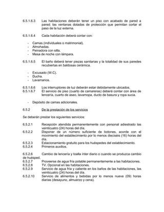 6.5.1.6.3 Las habitaciones deberán tener un piso con acabado de pared a
pared; las ventanas dotadas de protección que permitan cortar el
paso de la luz externa.
6.5.1.6.4 Cada habitación deberá contar con:
- Camas (individuales o matrimonial).
- Almohadas.
- Peinadora con silla.
- Mesa de noche con lámpara.
6.5.1.6.5 El baño deberá tener piezas sanitarias y la totalidad de sus paredes
recubiertas en baldosas cerámica.
- Excusado (W.C).
- Ducha.
- Lavamanos.
6.5.1.6.6 Los interruptores de luz deberán estar debidamente ubicados.
6.5.1.6.7 El servicio de piso (cuarto de camareras) deberá contar con área de
lencería, cuarto de aseo, lavamopa, ducto de basura y ropa sucia.
- Depósito de camas adicionales.
6.5.2 De la prestación de los servicios
Se deberán prestar los siguientes servicios:
6.5.2.1 Recepción atendida permanentemente con personal adiestrado las
veinticuatro (24) horas del día.
6.5.2.2 Disponer de un número suficiente de botones, acorde con el
movimiento del establecimiento por lo menos dieciséis (16) horas del
día.
6.5.2.3 Estacionamiento gratuito para los huéspedes del establecimiento.
6.5.2.4 Primeros auxilios.
6.5.2.6 Cambio de lencería y toalla ínter diario o cuando se produzca cambio
de huésped.
6.5.2.7 Proveerse de agua fría potable permanentemente a las habitaciones.
6.5.2.8 TV. Opcional en las habitaciones.
6.5.2.9 Servicio de agua fría y caliente en los baños de las habitaciones, las
veinticuatro (24) horas del día.
6.5.2.10 Servicio de alimentos y bebidas por lo menos nueve (09) horas
diarias (desayuno, almuerzo y cena).
 