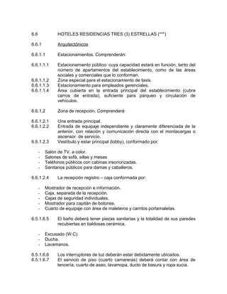 6.6 HOTELES RESIDENCIAS TRES (3) ESTRELLAS (***)
6.6.1 Arquitectónicos
6.6.1.1 Estacionamientos. Comprenderán:
6.6.1.1.1 Estacionamiento público: cuya capacidad estará en función, tanto del
número de apartamentos del establecimiento, como de las áreas
sociales y comerciales que lo conforman.
6.6.1.1.2 Zona especial para el estacionamiento de taxis.
6.6.1.1.3 Estacionamiento para empleados gerenciales.
6.6.1.1.4 Área cubierta en la entrada principal del establecimiento (cubre
carros de entrada), suficiente para parqueo y circulación de
vehículos.
6.6.1.2 Zona de recepción. Comprenderá:
6.6.1.2.1 Una entrada principal.
6.6.1.2.2 Entrada de equipaje independiente y claramente diferenciada de la
anterior, con relación y comunicación directa con el montacargas o
ascensor de servicio.
6.6.1.2.3 Vestíbulo y estar principal (lobby), conformado por:
- Salón de TV. a color.
- Salones de sofá, sillas y mesas
- Teléfonos públicos con cabinas insonorizadas.
- Sanitarios públicos para damas y caballeros.
6.6.1.2.4 La recepción registro – caja conformada por:
- Mostrador de recepción e información.
- Caja, separada de la recepción.
- Cajas de seguridad individuales.
- Mostrador para capitán de botones.
- Cuarto de equipaje con área de maleteros y carritos portamaletas.
6.5.1.6.5 El baño deberá tener piezas sanitarias y la totalidad de sus paredes
recubiertas en baldosas cerámica.
- Excusado (W.C).
- Ducha.
- Lavamanos.
6.5.1.6.6 Los interruptores de luz deberán estar debidamente ubicados.
6.5.1.6.7 El servicio de piso (cuarto camareras) deberá contar con área de
lencería, cuarto de aseo, lavamopa, ducto de basura y ropa sucia.
 
