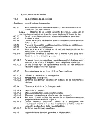 - Depósito de camas adicionales.
6.5.2 De la prestación de los servicios
Se deberán prestar los siguientes servicios:
6.5.2.1 Recepción atendida permanentemente con personal adiestrado las
veinticuatro (24) horas del día.
6.5.2.2| Disponer de un número suficiente de botones, acorde con el
movimiento del establecimiento por lo menos dieciséis (16) horas del día.
6.5.2.3 Estacionamiento gratuito para los huéspedes del estacionamiento.
6.5.2.5 Primeros auxilios.
6.5.2.6 Cambio de lencería y toalla ínter diario o cuando se produzca cambio
de huéspedes.
6.5.2.7 Proveerse de agua fría potable permanentemente a las habitaciones.
6.5.2.8 TV. opcional en las habitaciones.
6.5.2.9 Servicio de agua fría y caliente en los baños de las habitaciones, las
veinticuatro (24) horas del día.
6.5.2.10 Servicio de alimentos y bebidas por lo menos nueve (09) horas
diarias (desayuno, almuerzo y cena).
6.6.1.2.5 Escaleras y ascensores públicos, según la capacidad de alojamiento,
ubicados adyacentes a la recepción, vestíbulo y entrada principal.
6.6.1.2.6 En las plantas tipo de apartamentos existirá un hall amoblado
adyacente a los ascensores públicos.
6.6.1.3 Dependencias de los servicios públicos. Comprenderán:
6.6.1.3.1 Cafetería – fuente de soda con depósito.
6.6.1.3.2 Bar separado con depósito.
6.6.1.3.3 Sanitarios para damas y caballeros en cada una de las dependencias
públicas.
6.6.1.4 Oficinas de Administración. Comprenderán:
6.6.1.4.1 Oficinas de la Gerencia.
6.6.1.4.2 Oficinas para las Gerencias departamentales.
6.6.1.4.3 Oficina de reservaciones y telex (anexa a la recepción).
6.6.1.4.4 Sala para primeros auxilios que conste del equipamiento necesario
que permita la asistencia de urgencia.
6.6.1.4.5 Central telefónica automática (anexa a la recepción) con
comunicación interna a todas las dependencias y habitaciones. Su
operación quedará fuera de la vista del público.
6.6.1.4.6 Sanitarios para damas y caballeros.
6.6.1.5 Dependencias de servicios generales. Comprenderán:
 