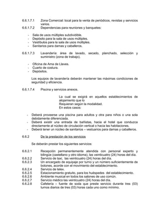 6.6.1.7.1 Zona Comercial: local para la venta de periódicos, revistas y servicios
varios.
6.6.1.7.2 Dependencias para reuniones y banquetes:
- Sala de usos múltiples subdividible.
- Depósito para la sala de usos múltiples.
- Vestíbulos para la sala de usos múltiples.
- Sanitarios para damas y caballeros.
6.6.1.7.3 Lavandería: área de lavado, secado, planchado, selección y
suministro (zona de trabajo).
- Oficina de Ama de Llaves.
- Cuarto de costura.
- Depósitos.
Los equipos de lavandería deberán mantener las máximas condiciones de
seguridad y eficiencia.
6.6.1.7.4 Piscina y servicios anexos.
La cual se exigirá en aquellos establecimientos de
alojamiento que lo
Requieran según la modalidad.
En estos casos:
- Deberá proveerse una piscina para adultos y otra para niños o una sola
debidamente diferenciada.
- Deberá existir una entrada de bañistas, hacia el hotel que conduzca
directamente al núcleo de circulación vertical o hacia las habitaciones.
- Deberá tener un núcleo de sanitarios – vestuarios para damas y caballeros.
6.6.2 De la prestación de los servicios
Se deberán prestar los siguientes servicios:
6.6.2.1 Recepción permanentemente atendida con personal experto y
bilingüe (castellano y otro idioma), las veinticuatro (24) horas del día.
6.6.2.2 Servicio de taxi, las veinticuatro (24) horas del día.
6.6.2.3 Un encargado de equipaje por turno y un número suficientemente de
botones, acorde con el movimiento del establecimiento.
6.6.2.4 Servicio de telex.
6.6.2.5 Estacionamiento gratuito, para los huéspedes del establecimiento.
6.6.2.6 Ambiente musical en todos los salones de uso común.
6.6.2.7 Servicio médico las veinticuatro (24) horas del día.
6.6.2.8 Cafetería – fuente de soda que preste servicio durante tres (03)
turnos diarios de tres (03) horas cada uno como mínimo.
 