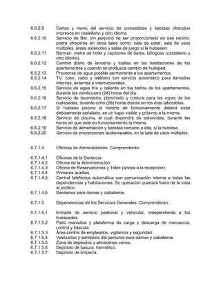 6.6.2.9 Cartas y menú del servicio de comestibles y bebidas ofrecidos
impresos en castellano y otro idioma.
6.6.2.10 Servicio de Bar, sin perjuicio de ser proporcionado en ese recinto,
podrá ofrecerse en otros tales como: sala de estar, sala de usos
múltiples, áreas exteriores y salas de juego si la hubiesen.
6.6.2.11 Barman, metre de hotel y capitanes de bares, bilingües (castellano y
otro idioma).
6.6.2.12 Cambio diario de lencería y toallas en las habitaciones de los
apartamentos y cuando se produzca cambio de huésped.
6.6.2.13 Proveerse de agua potable permanente a los apartamentos.
6.6.2.14 TV. color, radio y teléfono con servicio automático para llamadas
internas, externas e internacionales.
6.6.2.15 Servicio de agua fría y caliente en los baños de los apartamentos,
durante las veinticuatro (24) horas del día.
6.6.2.16 Servicio de lavandería, planchado y costura para las ropas de los
huéspedes, durante ocho (08) horas diarias en los días laborables.
6.6.2.17 Si hubiese piscina el horario de funcionamiento deberá estar
debidamente señalado, en un lugar visible y próximo a la misma
6.6.2.18 Servicio de piscina, el cual dispondrá de salvavidas, durante las
horas en que esté en funcionamiento la misma.
6.6.2.19 Servicio de alimentación y bebidas cercano a ella, si la hubiese.
6.6.2.20 Servicio de proyecciones audiovisuales, en la sala de usos múltiples.
6.7.1.4 Oficinas de Administración. Comprenderán:
6.7.1.4.1 Oficinas de la Gerencia.
6.7.1.4.2 Oficina de la Administración.
6.7.1.4.3 Oficina de Reservaciones y Telex (anexa a la recepción).
6.7.1.4.4 Primeros auxilios.
6.7.1.4.5 Central telefónica automática con comunicación interna a todas las
dependencias y habitaciones. Su operación quedará fuera de la vista
al público.
6.7.1.4.6 Sanitarios para damas y caballeros.
6.7.1.5 Dependencias de los Servicios Generales. Comprenderán:
6.7.1.5.1 Entrada de servicio peatonal y vehicular, independiente a los
huéspedes.
6.7.1.5.2 Patio maniobra y plataforma de carga y descarga de mercancía,
control y báscula.
6.7.1.5.3 Área control de empleados, vigilancia y seguridad.
6.7.1.5.4 Vestuarios y sanitarios del personal para damas y caballeros.
6.7.1.5.5 Zona de depósitos y almacenes varios.
6.7.1.5.6 Depósito de basura, hermético.
6.7.1.5.7 Depósito de limpieza.
 