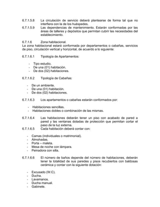 6.7.1.5.8 La circulación de servicio deberá plantearse de forma tal que no
interfiera con la de los huéspedes.
6.7.1.5.9 Las dependencias de mantenimiento. Estarán conformadas por las
áreas de talleres y depósitos que permitan cubrir las necesidades del
establecimiento.
6.7.1.6 Zona habitacional.
La zona habitacional estará conformada por departamentos o cabañas, servicios
de piso, circulación vertical y horizontal, de acuerdo a lo siguiente:
6.7.1.6.1 Tipología de Apartamentos:
- Tipo estudio.
- De una (01) habitación.
- De dos (02) habitaciones.
6.7.1.6.2 Tipología de Cabañas:
- De un ambiente.
- De una (01) habitación.
- De dos (02) habitaciones.
6.7.1.6.3 Los apartamentos o cabañas estarán conformados por:
- Habitaciones sencillas.
- Habitaciones dobles o combinación de las mismas.
6.7.1.6.4 Las habitaciones deberán tener un piso con acabado de pared a
pared y las ventanas dotadas de protección que permitan cortar el
paso de la luz externa.
6.7.1.6.5 Cada habitación deberá contar con:
- Camas (individuales o matrimonial).
- Almohadas.
- Porta – maleta.
- Mesa de noche con lámpara.
- Peinadora con silla.
6.7.1.6.6 El número de baños depende del número de habitaciones, deberán
tener la totalidad de sus paredes y pisos recubiertos con baldosas
cerámica y contar con la siguiente dotación:
- Excusado (W.C).
- Ducha.
- Lavamanos.
- Ducha manual.
- Gabinete.
 