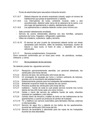 - Punto de electricidad para rasuradora indicando tensión.
6.7.1.6.7 Deberá disponer de armario empotrado (closet), según el número de
habitaciones que posea al apartamento o cabaña.
6.7.1.6.8 Los interruptores de luces, ambiente musical, radio y aire
acondicionado, deberán estar cerca de la cabecera de la cama, o en
otro lugar del apartamento o cabaña, debidamente ubicado.
6.7.1.6.9 Los apartamentos o cabañas deberán contar como mínimo con:
- Sala comedor debidamente amoblada.
- Servicio de cocina (kitckenette) eléctrica con dos hornillas, campana
extractora de humo, fregadero, refrigerador y gabinetes.
- Útiles de cristalería, cubiertería, vajilla y lencería.
6.7.1.6.10 El servicio de piso (cuarto de camareras) deberá contar con áreas
apropiadas para lencería, útiles de limpieza, lavamopas, ductos de
basura y ropa sucia, si fuera el caso, y depósito de camas
adicionales.
6.7.1.7 Servicio complementario. Comprende:
Zona comercial conformada por un local para venta de periódicos, revistas,
artesanía y varios.
6.7.2 De la prestación de los servicios
Se deberán prestar los siguientes servicios:
6.7.2.1 Recepción permanentemente atendida, con personal adiestrado, las
veinticuatro (24) horas del día.
6.7.2.2 Servicio de taxis, las veinticuatro (24) horas del día.
6.7.2.3 Un encargado de equipaje por turno y número suficiente de botones,
acordes con el movimiento del establecimiento.
6.7.2.4 Estacionamiento gratuito para los huéspedes del establecimiento.
6.7.2.5 Ambiente musical en todos los salones de uso común.
6.7.2.6 Primeros auxilios las veinticuatro (24) horas del día.
6.7.2.7 Cafetería – fuente de soda la cual preste servicio durante tres turnos
diarios de tres (03) horas cada uno como mínimo.
6.7.2.8 Cartas y menú del servicio de cafetería fuente de soda, ofrecidos
impresos en castellano y otro idioma.
6.7.2.9 Cambio diario de lencería y toallas de baño en las habitaciones de los
apartamentos y cuando se produzca el cambio de huésped.
6.7.2.10 TV. y teléfono con servicio automático para llamadas internas, externas
e internacionales.
6.7.2.11 Servicio de agua fría y caliente en los baños de los apartamentos,
durante las veinticuatro (24) horas del día.
6.7.2.12 Servicio de lavandería y planchado para las ropas de los huéspedes
durante los días laborables.
 