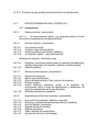 6.7.2.13 Proveerse de agua potable permanentemente a los apartamentos.
6.7.3 HOTELES RESIDENCIAS UNA (1) ESTRELLA (*)
6.8.1 Arquitectónicos
6.8.1.1 Estacionamientos, comprenderán:
6.8.1.1.1 El estacionamiento público, cuya capacidad estará en función
del número de apartamentos del estacionamiento.
6.8.1.2 Zona de recepción, comprenderá:
6.8.1.2.1 Una entrada principal.
6.8.1.2.2 Vestíbulo y estar principal (lobby).
6.8.1.2.3 Sanitarios públicos para damas y caballeros.
6.8.1.2.4 La recepción, registro – caja conformado por:
- Mostrador de recepción, información y caja.
6.8.1.2.5 Escaleras y ascensores públicos según la capacidad del alojamiento,
ubicados adyacentes a la recepción, vestíbulo o entrada principal.
6.8.1.2.6 Teléfonos públicos.
6.8.1.3 Oficinas de Administración, comprenderán:
6.8.1.3.1 Oficinas de la Gerencia.
6.8.1.3.2 Oficina de la Administración.
6.8.1.3.3 Oficina de Reservaciones y Telex (anexa a la recepción).
6.8.1.3.4 Primeros auxilios.
6.8.1.3.5 Central telefónica automática (anexa a la recepción con
comunicación interna a todas las dependencias y habitaciones. Su
operación quedará fuera de la vista del público.
6.8.1.3.6 Sanitarios para damas y caballeros.
6.8.1.4 Dependencias de Servicios Generales, comprenderán:
6.8.1.4.2 Área control de empleados, vigilancia y seguridad.
6.8.1.4.3 Vestuarios y sanitarios del personal para damas y caballeros.
6.8.1.4.4 Zona de depósito y almacenes.
6.8.1.4.5 Depósito de basura hermético.
6.8.1.4.6 Depósito de limpieza.
6.8.1.4.7 Taller y depósito de mantenimiento.
6.8.1.4.8 Ascensor de servicios o montacargas.
 