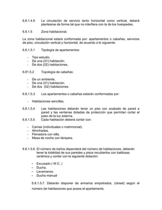 6.8.1.4.9 La circulación de servicio tanto horizontal como vertical, deberá
plantearse de forma tal que no interfiera con la de los huéspedes.
6.8.1.5 Zona habitacional.
La zona habitacional estará conformada por: apartamentos o cabañas, servicios
de piso, circulación vertical y horizontal, de acuerdo a lo siguiente:
6.8.1.5.1 Tipología de apartamentos:
- Tipo estudio.
- De una (01) habitación.
- De dos (02) habitaciones.
6.81.5.2 Topología de cabañas:
- De un ambiente.
- De una (01) habitación.
- De dos (02) habitaciones.
6.8.1.5.3 Los apartamentos o cabañas estarán conformadas por:
- Habitaciones sencillas.
6.8.1.5.4 Las habitaciones deberán tener un piso con acabado de pared a
pared y las ventanas dotadas de protección que permitan cortar el
paso de la luz externa.
6.8.1.5.5 Cada habitación deberá contar con:
- Camas (individuales o matrimonial).
- Almohadas.
- Peinadora con silla.
- Mesa de noche con lámpara.
6.8.1.5.6. El número de baños dependerá del número de habitaciones, deberán
tener la totalidad de sus paredes y pisos recubiertos con baldosas
cerámica y contar con la siguiente dotación:
- Excusado ( W.C. )
- Ducha.
- Lavamanos.
- Ducha manual
6.8.1.5.7. Deberán disponer de armarios empotrados, (closet) según el
número de habitaciones que posea el apartamento.
 